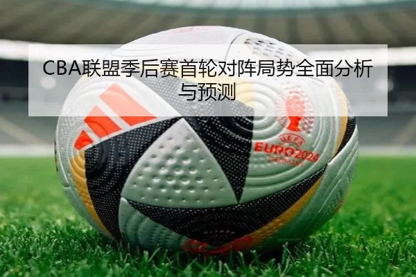 CBA联盟季后赛首轮对阵局势全面分析与预测