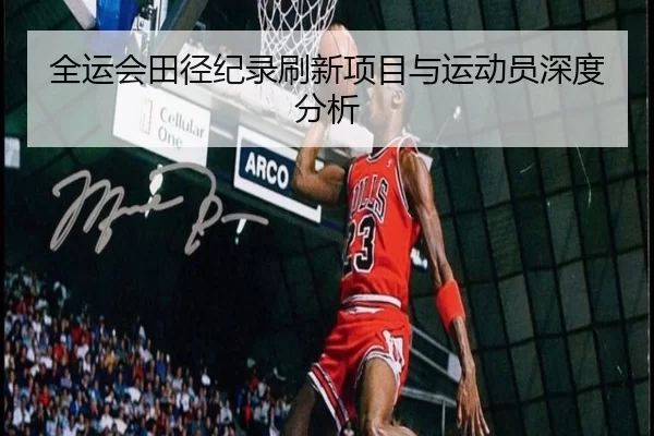 全运会田径纪录刷新项目与运动员深度分析